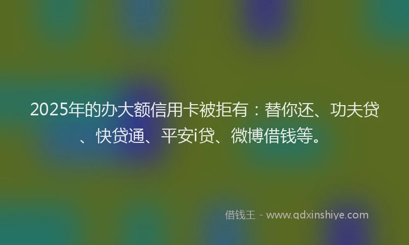 2025年的办大额信用卡被拒有：替你还、功夫贷、快贷通、平安i贷、微博借钱等。