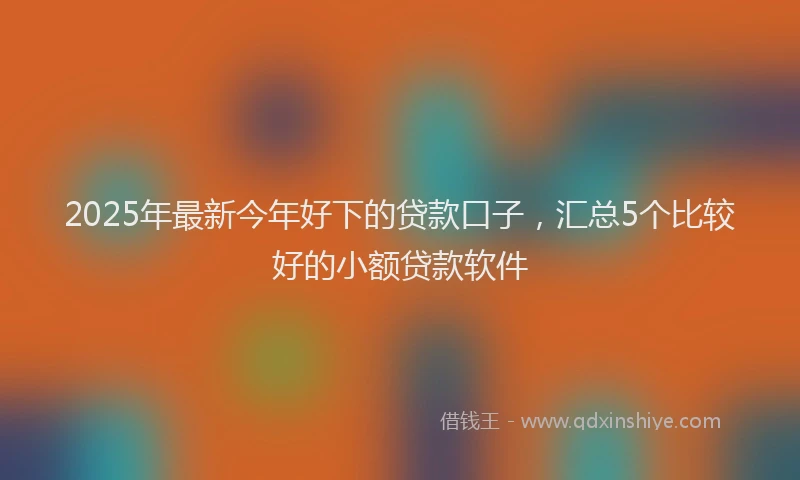 2025年最新今年好下的贷款口子，汇总5个比较好的小额贷款软件