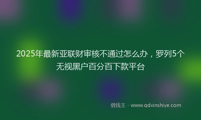 2025年最新亚联财审核不通过怎么办，罗列5个无视黑户百分百下款平台