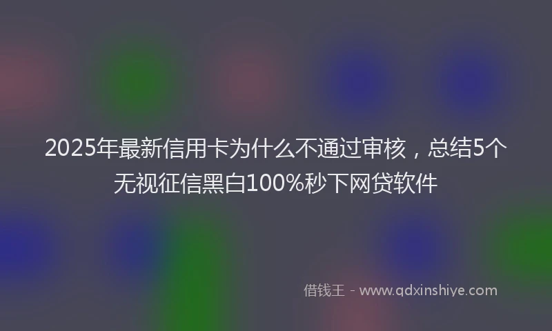 2025年最新信用卡为什么不通过审核，总结5个无视征信黑白100%秒下网贷软件
