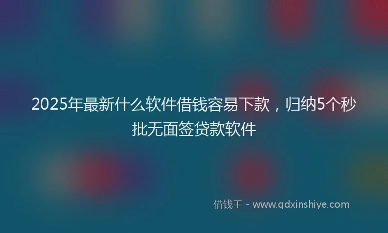 2025年最新什么软件借钱容易下款，归纳5个秒批无面签贷款软件