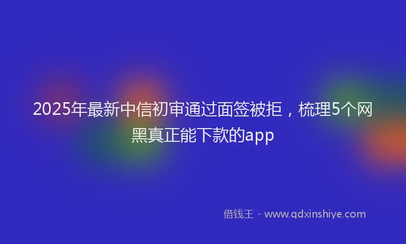 2025年最新中信初审通过面签被拒，梳理5个网黑真正能下款的app