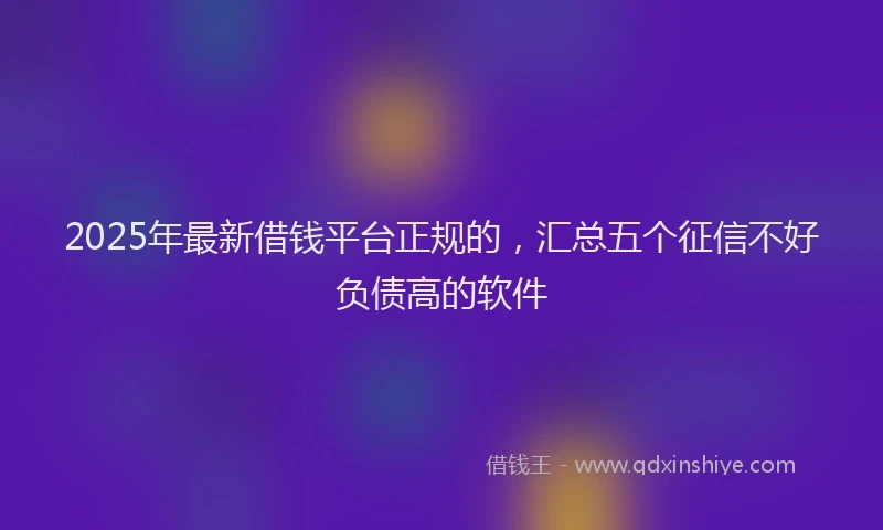 2025年最新借钱平台正规的，汇总五个征信不好负债高的软件