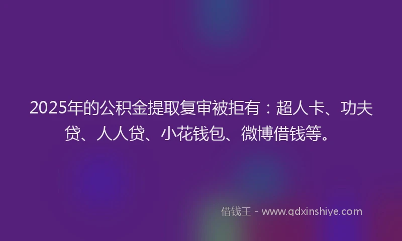 2025年的公积金提取复审被拒有：超人卡、功夫贷、人人贷、小花钱包、微博借钱等。