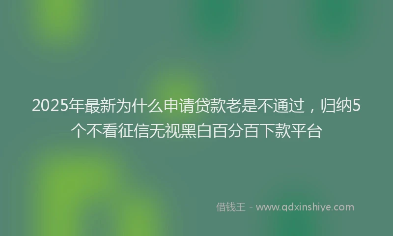 2025年最新为什么申请贷款老是不通过，归纳5个不看征信无视黑白百分百下款平台