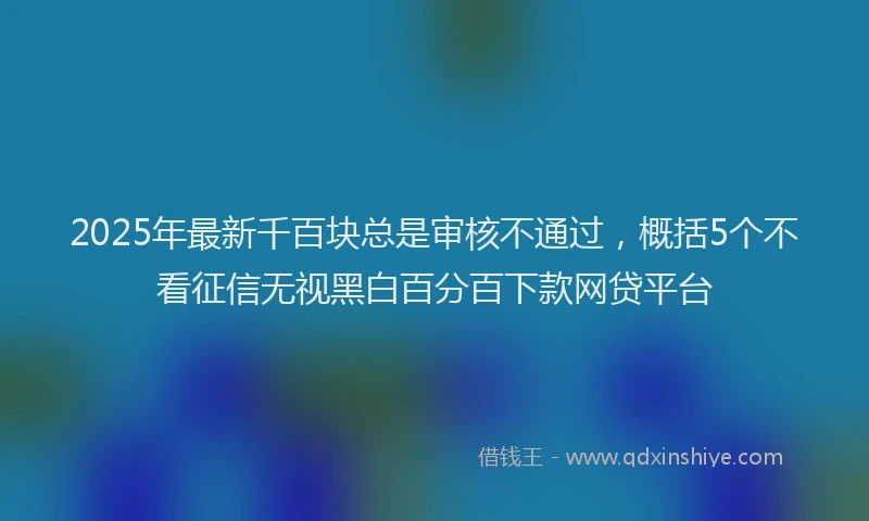 2025年最新千百块总是审核不通过，概括5个不看征信无视黑白百分百下款网贷平台