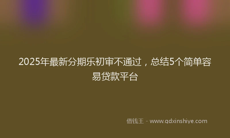 2025年最新分期乐初审不通过，总结5个简单容易贷款平台