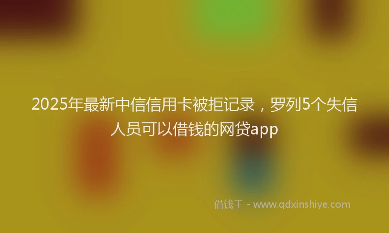 2025年最新中信信用卡被拒记录，罗列5个失信人员可以借钱的网贷app