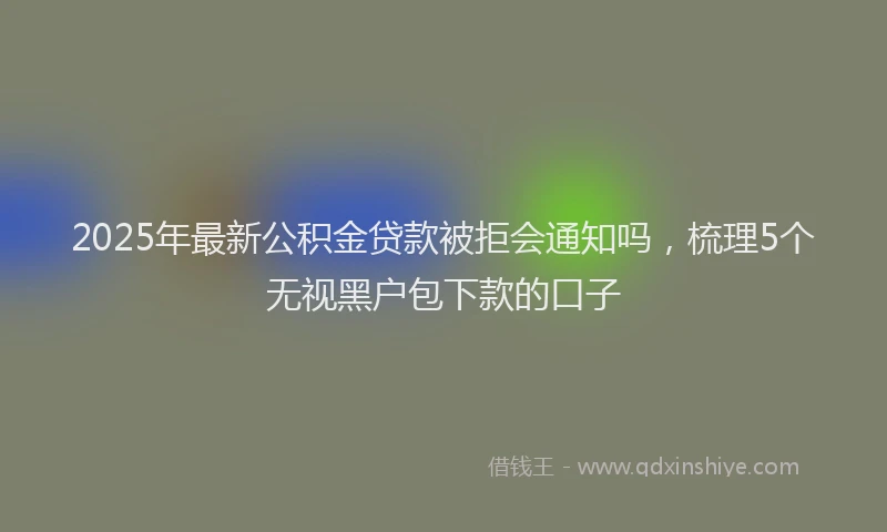 2025年最新公积金贷款被拒会通知吗，梳理5个无视黑户包下款的口子