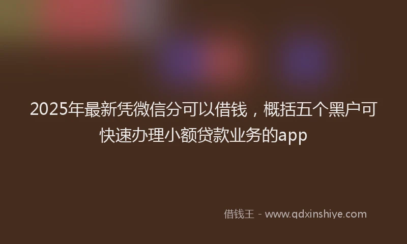 2025年最新凭微信分可以借钱，概括五个黑户可快速办理小额贷款业务的app