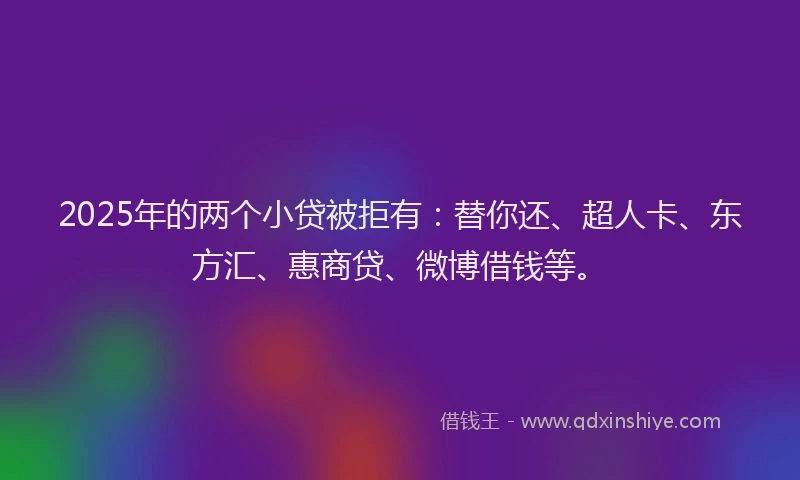 2025年的两个小贷被拒有：替你还、超人卡、东方汇、惠商贷、微博借钱等。