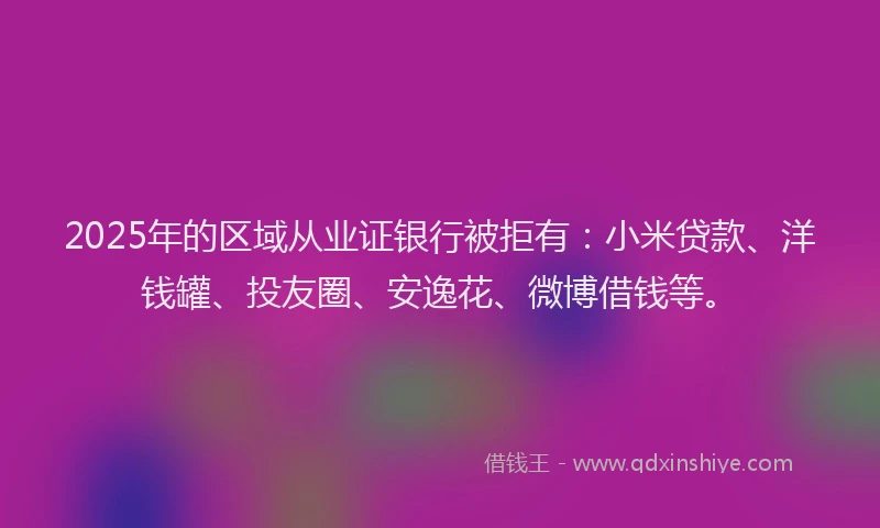 2025年的区域从业证银行被拒有：小米贷款、洋钱罐、投友圈、安逸花、微博借钱等。