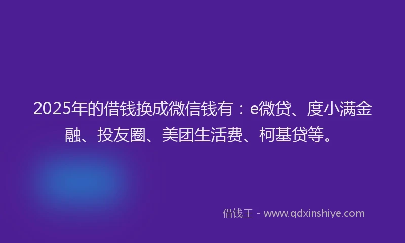 2025年的借钱换成微信钱有：e微贷、度小满金融、投友圈、美团生活费、柯基贷等。