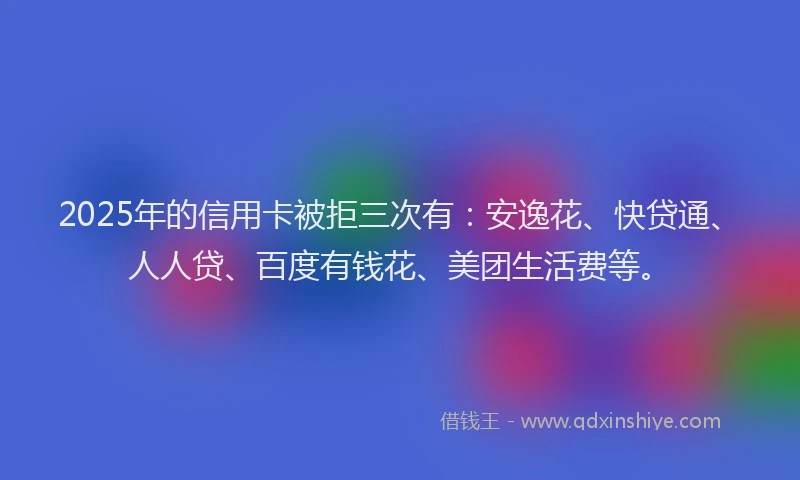 2025年的信用卡被拒三次有：安逸花、快贷通、人人贷、百度有钱花、美团生活费等。