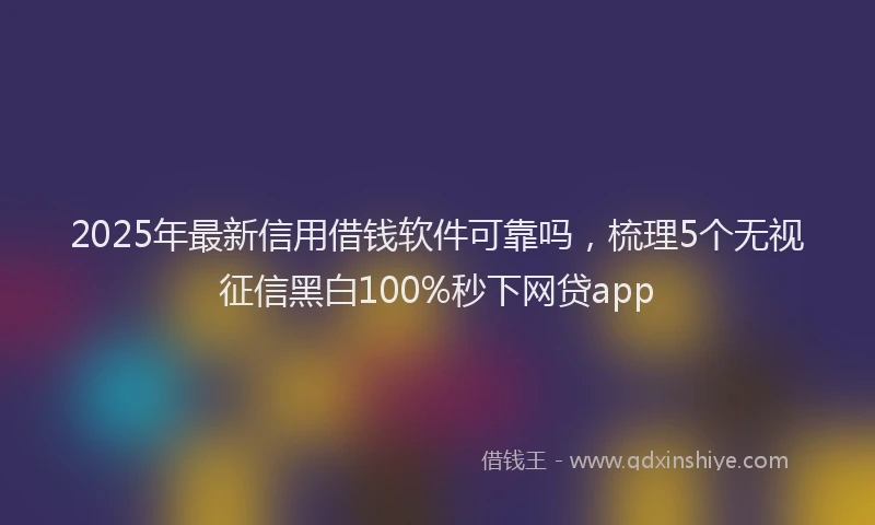 2025年最新信用借钱软件可靠吗，梳理5个无视征信黑白100%秒下网贷app