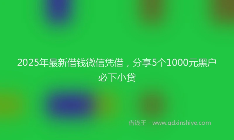 2025年最新借钱微信凭借，分享5个1000元黑户必下小贷