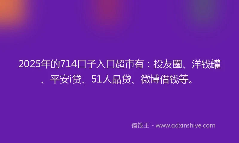 2025年的714口子入口超市有：投友圈、洋钱罐、平安i贷、51人品贷、微博借钱等。