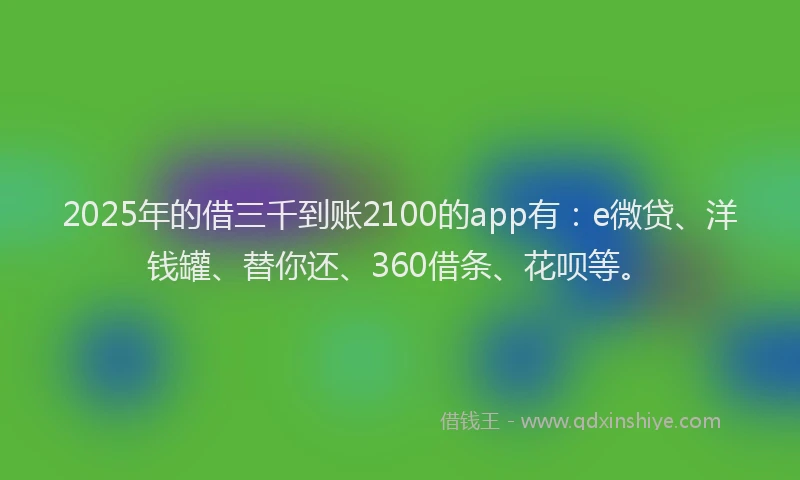 2025年的借三千到账2100的app有：e微贷、洋钱罐、替你还、360借条、花呗等。