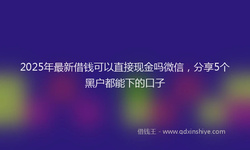 2025年最新借钱可以直接现金吗微信，分享5个黑户都能下的口子
