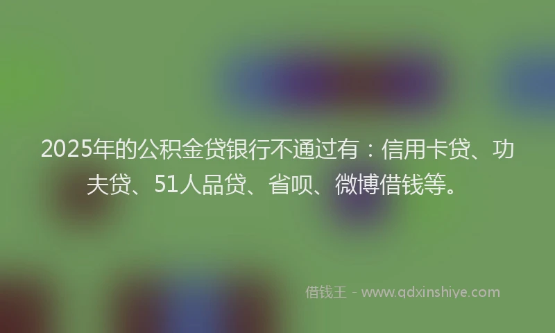 2025年的公积金贷银行不通过有：信用卡贷、功夫贷、51人品贷、省呗、微博借钱等。