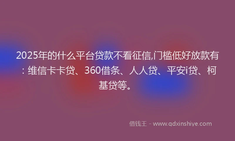2025年的什么平台贷款不看征信,门槛低好放款有：维信卡卡贷、360借条、人人贷、平安i贷、柯基贷等。