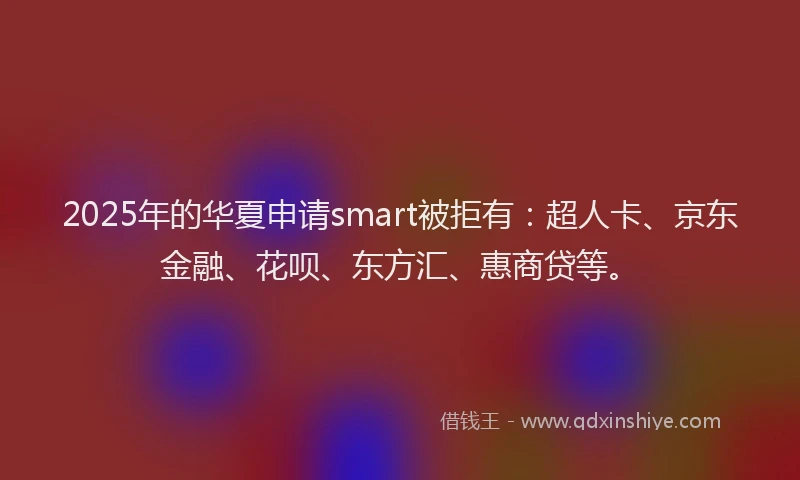 2025年的华夏申请smart被拒有：超人卡、京东金融、花呗、东方汇、惠商贷等。
