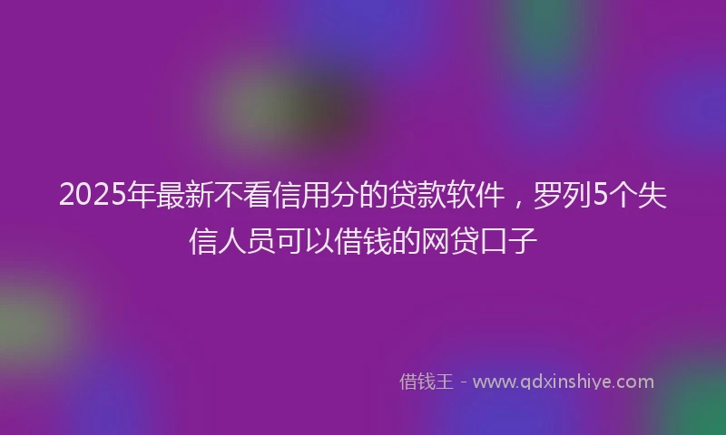 2025年最新不看信用分的贷款软件，罗列5个失信人员可以借钱的网贷口子