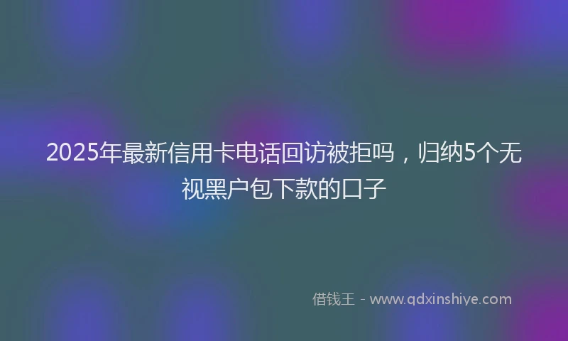 2025年最新信用卡电话回访被拒吗，归纳5个无视黑户包下款的口子