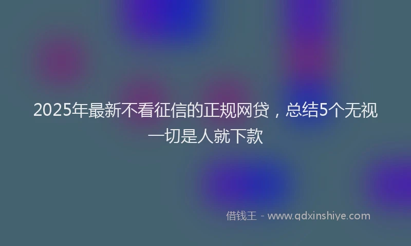 2025年最新不看征信的正规网贷，总结5个无视一切是人就下款