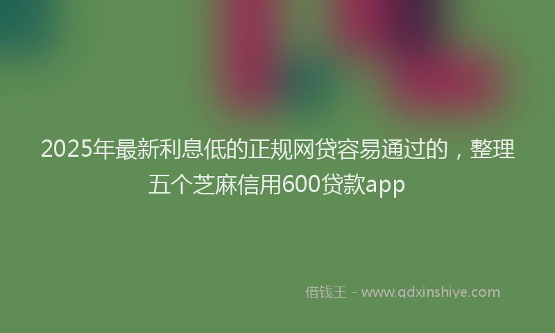 2025年最新利息低的正规网贷容易通过的，整理五个芝麻信用600贷款app