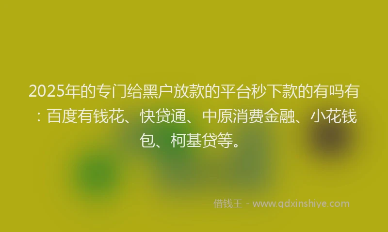 2025年的专门给黑户放款的平台秒下款的有吗有：百度有钱花、快贷通、中原消费金融、小花钱包、柯基贷等。