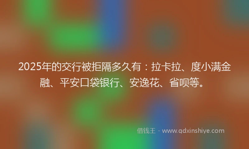 2025年的交行被拒隔多久有：拉卡拉、度小满金融、平安口袋银行、安逸花、省呗等。