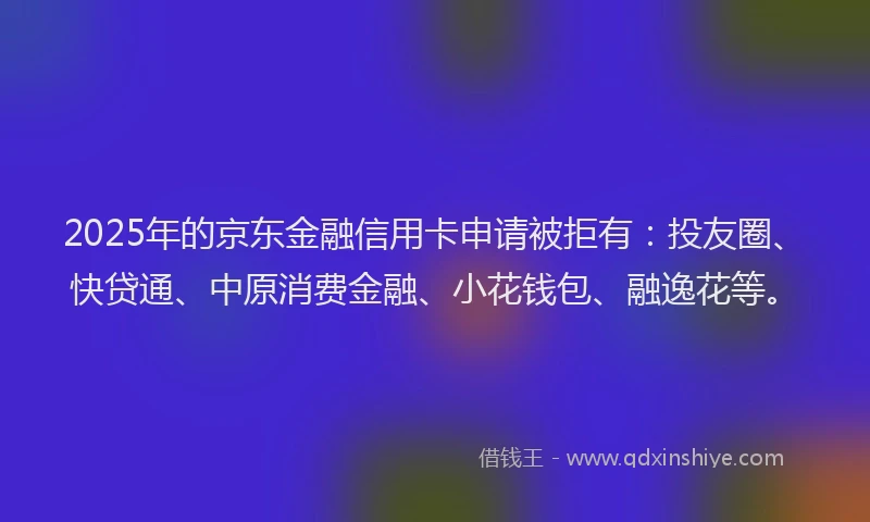 2025年的京东金融信用卡申请被拒有：投友圈、快贷通、中原消费金融、小花钱包、融逸花等。