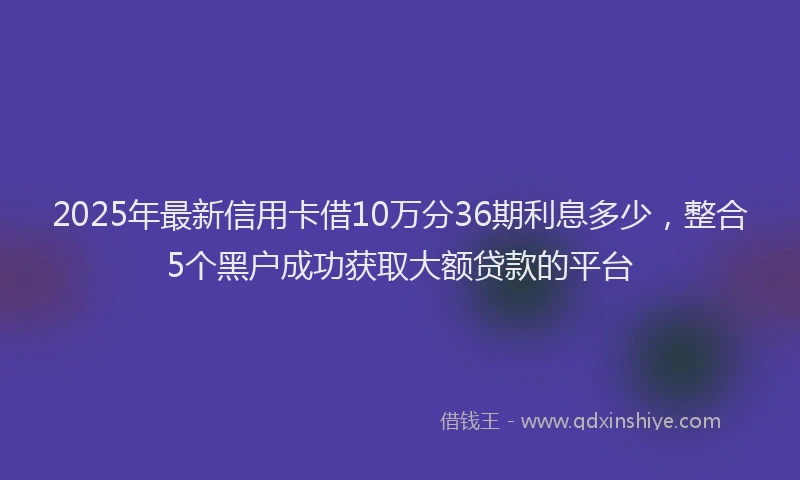 2025年最新信用卡借10万分36期利息多少，整合5个黑户成功获取大额贷款的平台