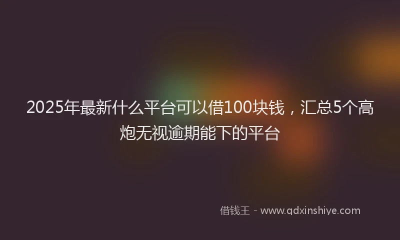 2025年最新什么平台可以借100块钱，汇总5个高炮无视逾期能下的平台