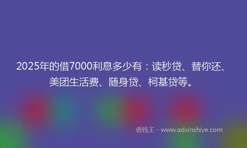 2025年的借7000利息多少有：读秒贷、替你还、美团生活费、随身贷、柯基贷等。