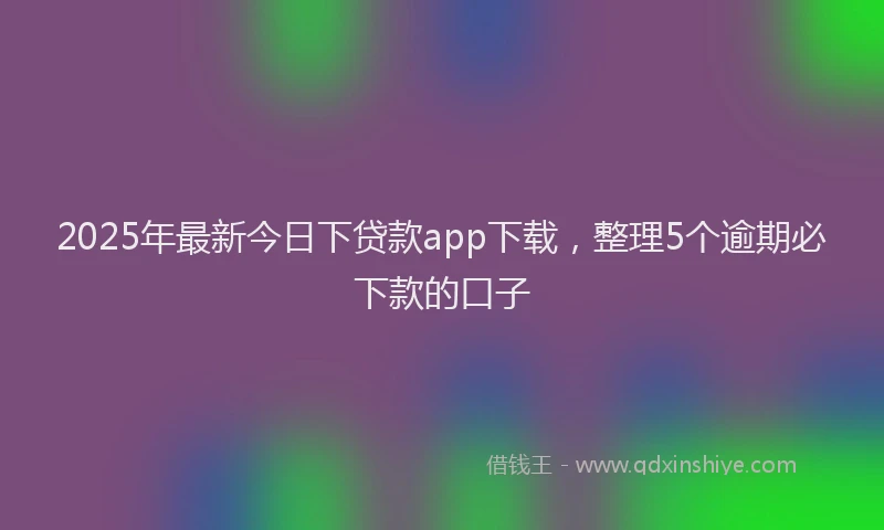 2025年最新今日下贷款app下载，整理5个逾期必下款的口子