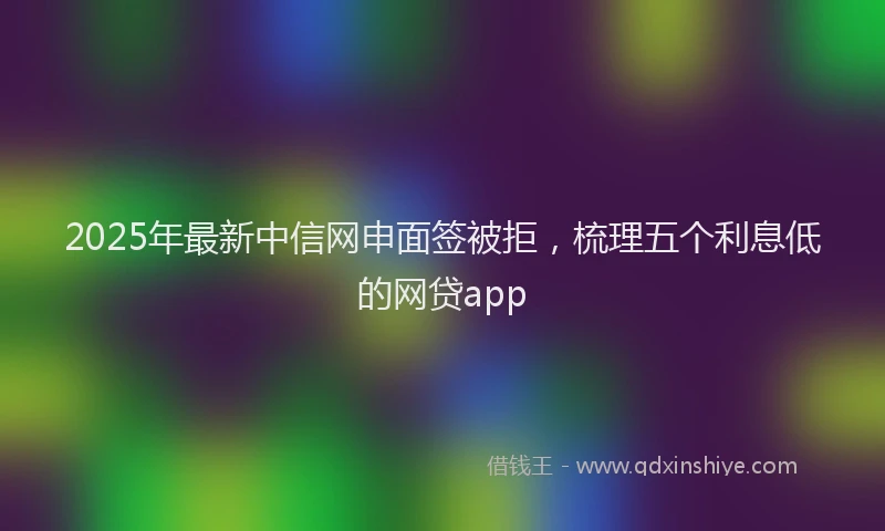 2025年最新中信网申面签被拒，梳理五个利息低的网贷app