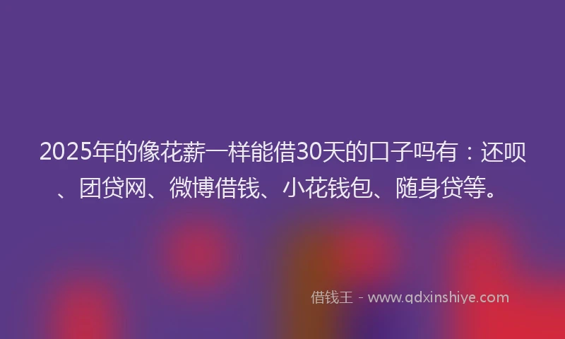 2025年的像花薪一样能借30天的口子吗有：还呗、团贷网、微博借钱、小花钱包、随身贷等。