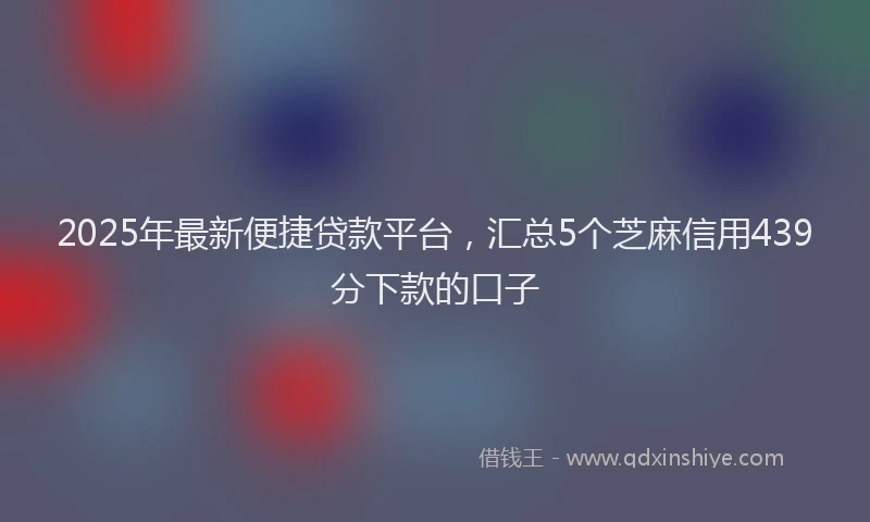 2025年最新便捷贷款平台，汇总5个芝麻信用439分下款的口子