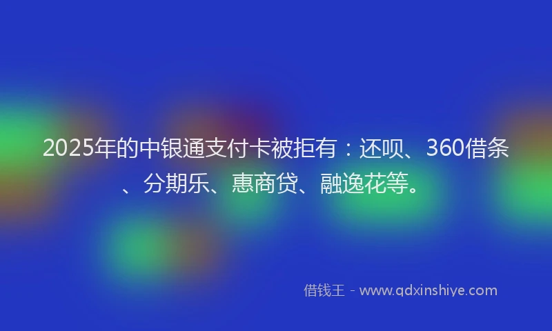 2025年的中银通支付卡被拒有：还呗、360借条、分期乐、惠商贷、融逸花等。