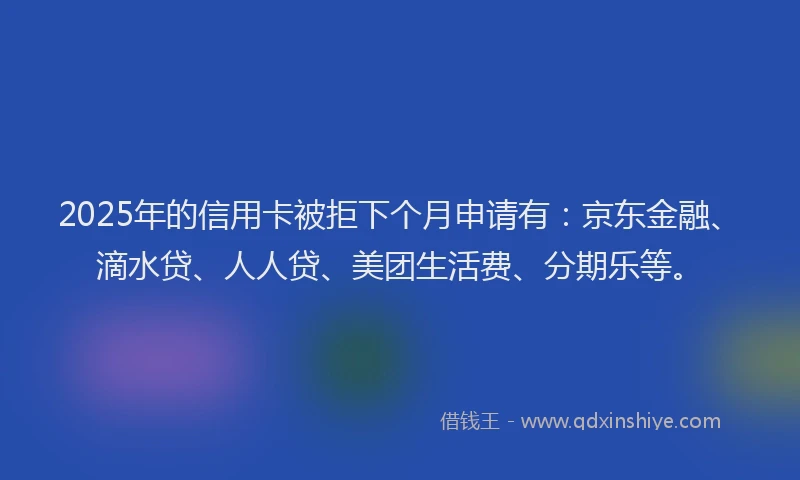 2025年的信用卡被拒下个月申请有：京东金融、滴水贷、人人贷、美团生活费、分期乐等。
