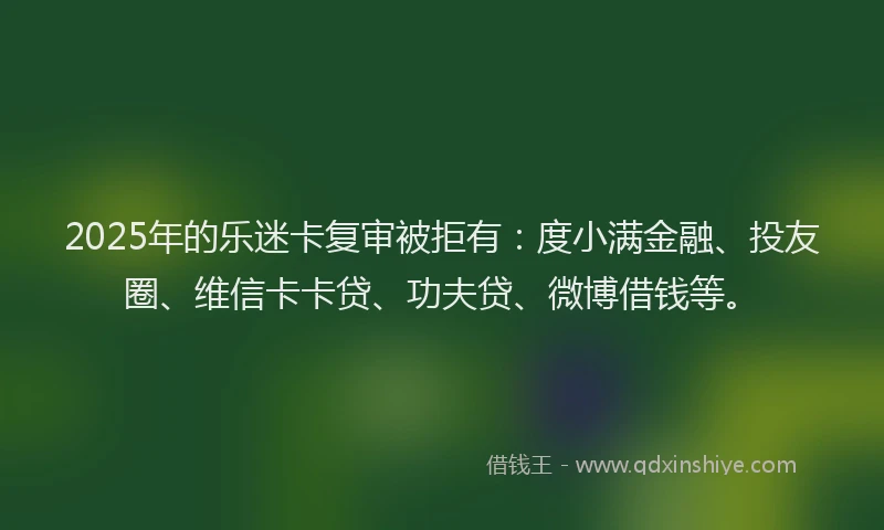 2025年的乐迷卡复审被拒有：度小满金融、投友圈、维信卡卡贷、功夫贷、微博借钱等。