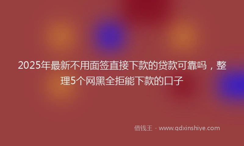2025年最新不用面签直接下款的贷款可靠吗，整理5个网黑全拒能下款的口子