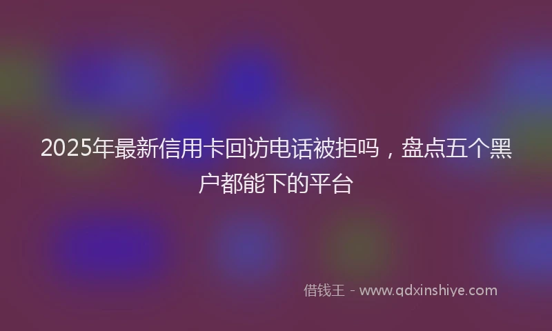 2025年最新信用卡回访电话被拒吗，盘点五个黑户都能下的平台