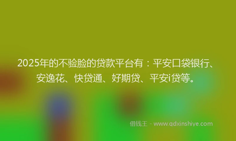 2025年的不验脸的贷款平台有：平安口袋银行、安逸花、快贷通、好期贷、平安i贷等。