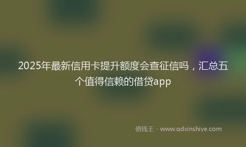 2025年最新信用卡提升额度会查征信吗，汇总五个值得信赖的借贷app