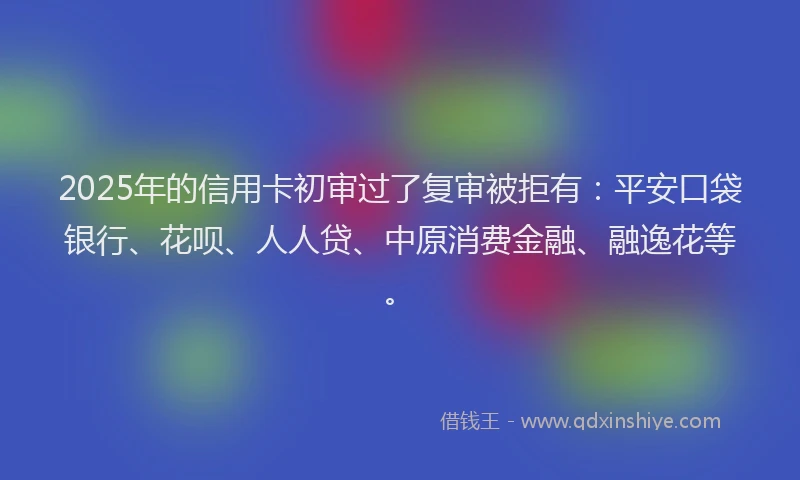 2025年的信用卡初审过了复审被拒有：平安口袋银行、花呗、人人贷、中原消费金融、融逸花等。