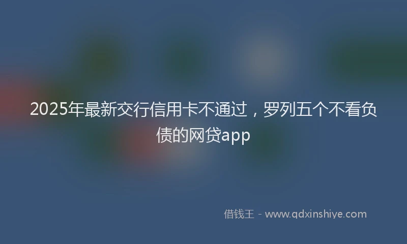 2025年最新交行信用卡不通过，罗列五个不看负债的网贷app