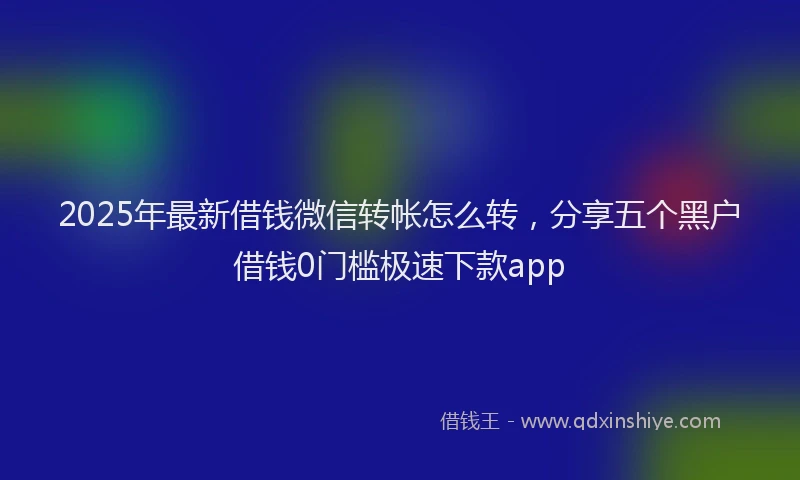 2025年最新借钱微信转帐怎么转，分享五个黑户借钱0门槛极速下款app